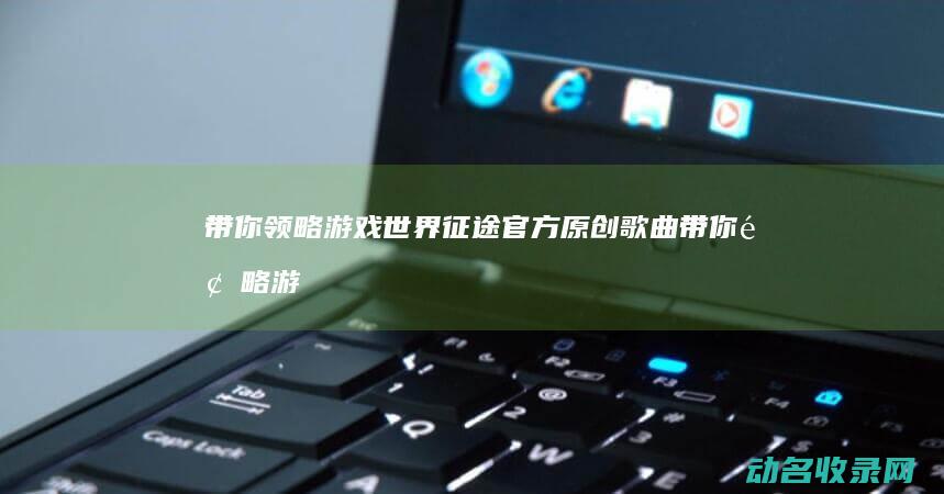 带你领略游戏世界 征途 官方原创歌曲 (带你领略游戏的句子)