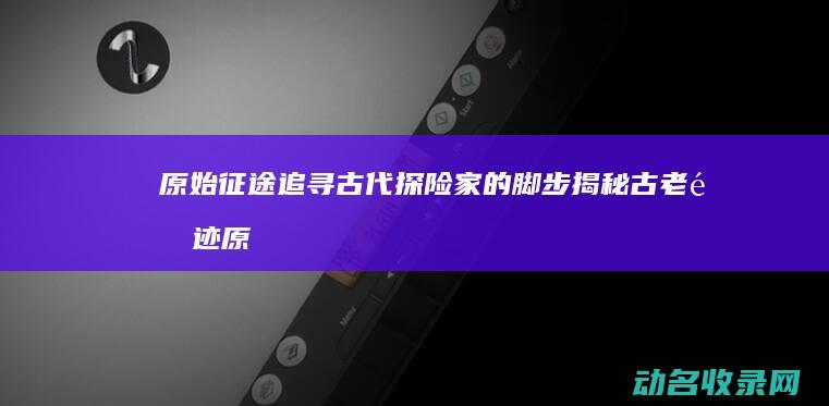原始征途 追寻古代探险家的脚步揭秘古老遗迹 (原始征途探险远征赛)