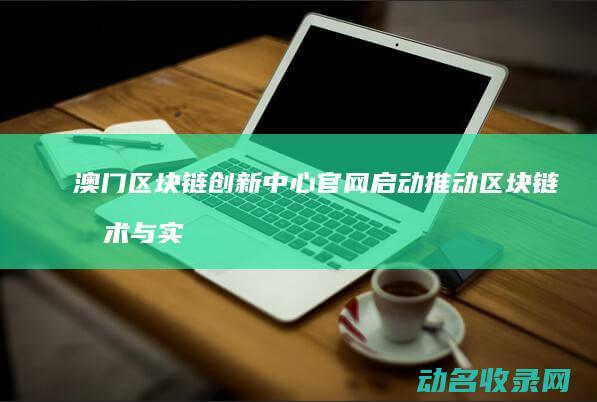 澳门区块链创新中心官网启动 推动区块链技术与实体经济融合 (澳门区块链创始人是谁)