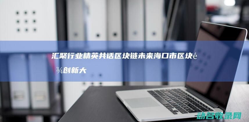 汇聚行业精英共话区块链未来 海口市区块链创新大会 (汇聚行业精英,共探新能源汽车生态链的绿色发展)