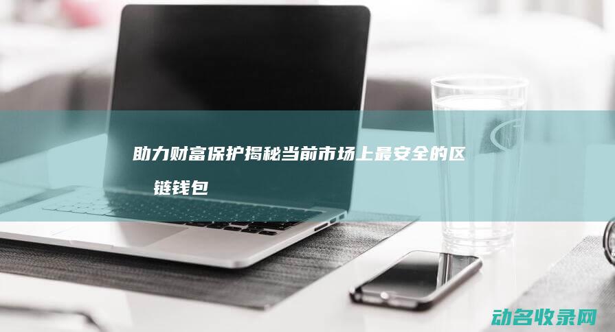 助力财富保护 揭秘当前市场上最安全的区块链钱包软件 (保障财富)