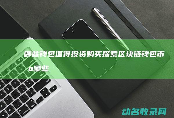 哪些钱包值得投资购买 探索区块链钱包市场 (哪些钱包值得购买)